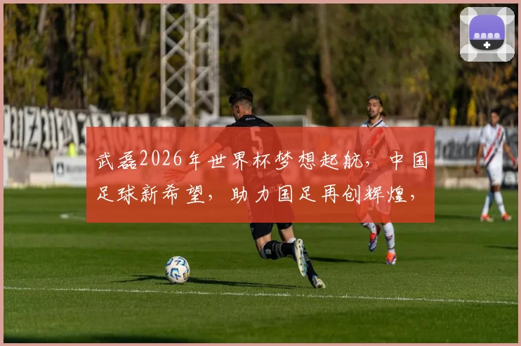 武磊2026年世界杯梦想起航，中国足球新希望，助力国足再创辉煌，一球成名