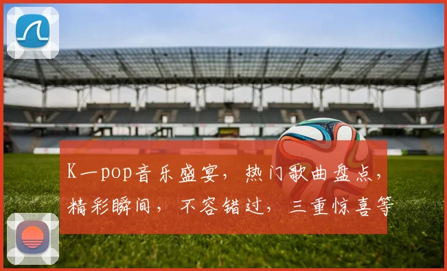 K一pop音乐盛宴，热门歌曲盘点，精彩瞬间，不容错过，三重惊喜等你来