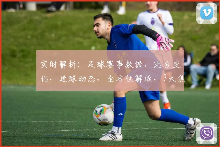 实时解析：足球赛事数据，比分变化，进球动态，全方位解读，3大焦点，不容错过