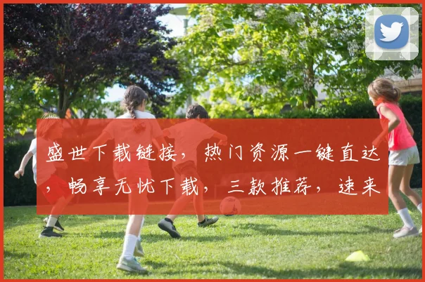 盛世下载链接，热门资源一键直达，畅享无忧下载，三款推荐，速来体验